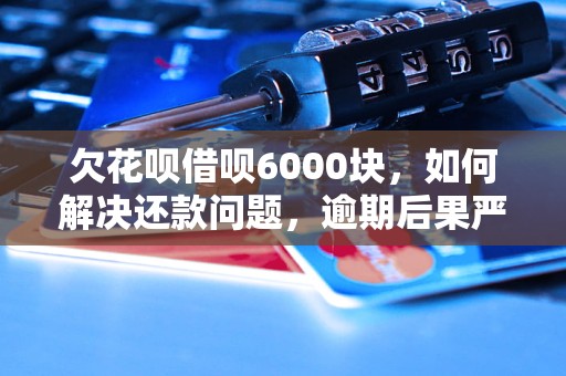 欠花呗借呗6000块，如何解决还款问题，逾期后果严重吗