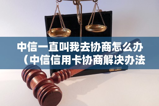 中信一直叫我去协商怎么办（中信信用卡协商解决办法）