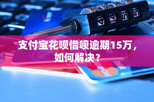 支付宝花呗借呗逾期15万，如何解决？