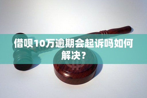 借呗10万逾期会起诉吗如何解决？