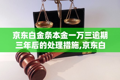 京东白金条本金一万三逾期三年后的处理措施,京东白金条逾期借款后果