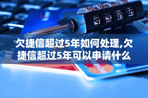 欠捷信超过5年如何处理,欠捷信超过5年可以申请什么解决方案