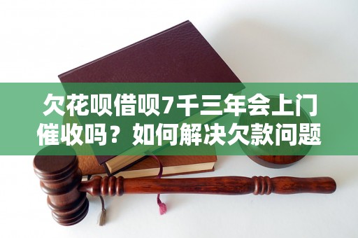 欠花呗借呗7千三年会上门催收吗？如何解决欠款问题？