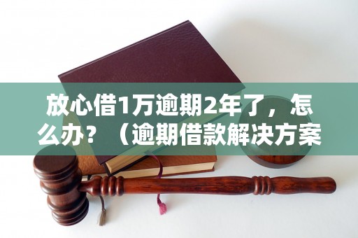 放心借1万逾期2年了，怎么办？（逾期借款解决方案推荐）