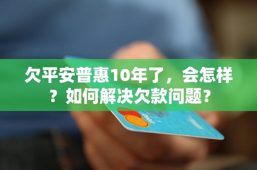 欠平安普惠10年了，会怎样？如何解决欠款问题？