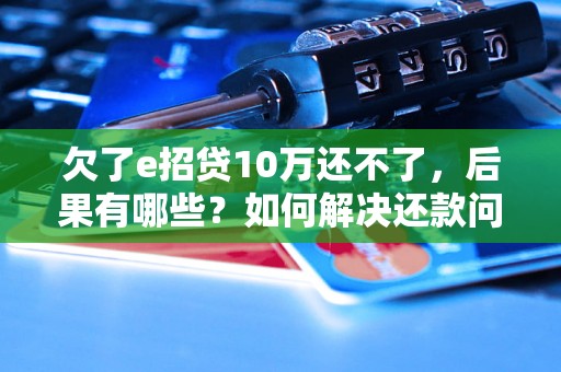 欠了e招贷10万还不了，后果有哪些？如何解决还款问题？