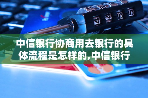 中信银行协商用去银行的具体流程是怎样的,中信银行协商用去银行的好处有哪些