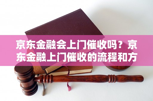 京东金融会上门催收吗？京东金融上门催收的流程和方式是怎样的？