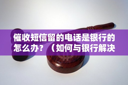 催收短信留的电话是银行的怎么办？（如何与银行解决催收问题）