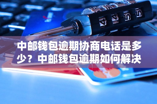 中邮钱包逾期协商电话是多少？中邮钱包逾期如何解决？