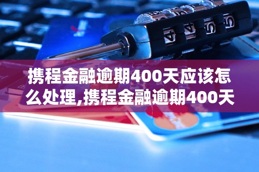 携程金融逾期400天应该怎么处理,携程金融逾期400天的后果及解决方法