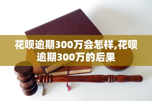 花呗逾期300万会怎样,花呗逾期300万的后果