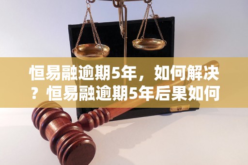 恒易融逾期5年，如何解决？恒易融逾期5年后果如何处理？