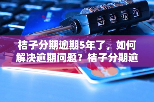 桔子分期逾期5年了，如何解决逾期问题？桔子分期逾期5年后果严重吗？