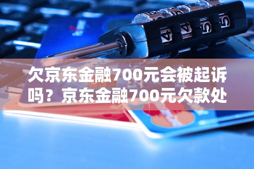 欠京东金融700元会被起诉吗？京东金融700元欠款处理方式详解