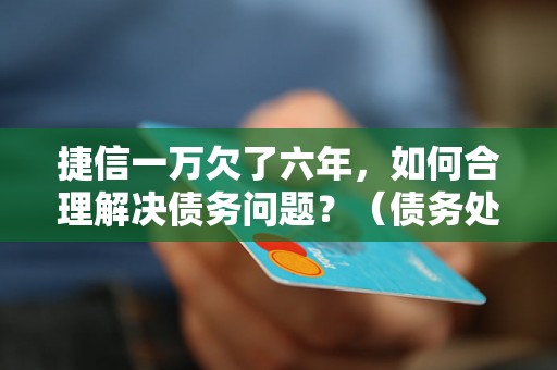 捷信一万欠了六年，如何合理解决债务问题？（债务处理的最佳方法）