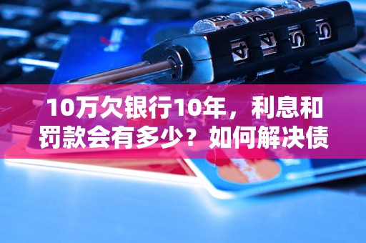 10万欠银行10年，利息和罚款会有多少？如何解决债务问题？