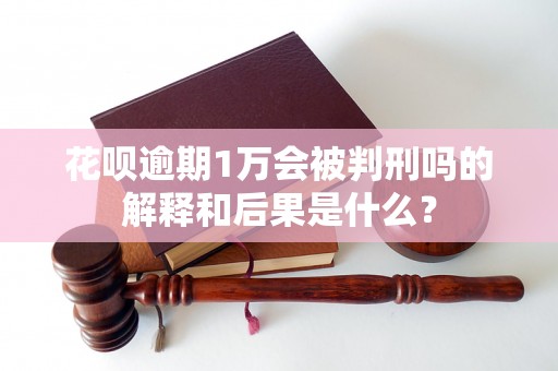 花呗逾期1万会被判刑吗的解释和后果是什么？