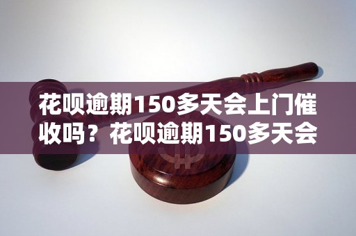 花呗逾期150多天会上门催收吗？花呗逾期150多天会有什么后果？