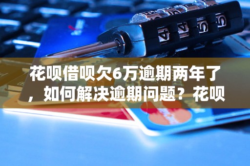 花呗借呗欠6万逾期两年了，如何解决逾期问题？花呗借呗欠款怎么办？