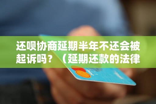 还呗协商延期半年不还会被起诉吗？（延期还款的法律后果解析）