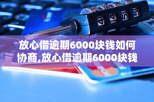 放心借逾期6000块钱如何协商,放心借逾期6000块钱咋和借款人沟通