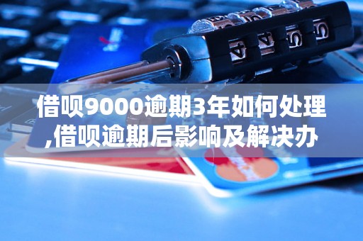 借呗9000逾期3年如何处理,借呗逾期后影响及解决办法