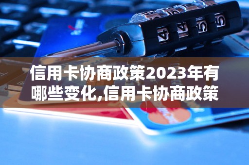 信用卡协商政策2023年有哪些变化,信用卡协商政策解读及注意事项