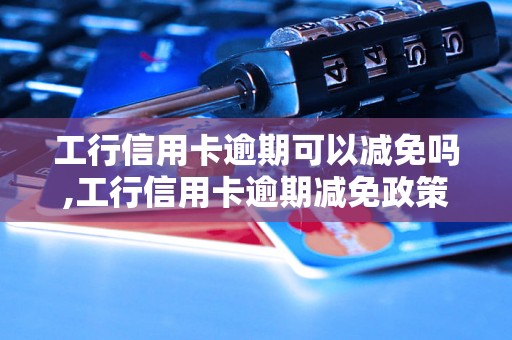 工行信用卡逾期可以减免吗,工行信用卡逾期减免政策解析