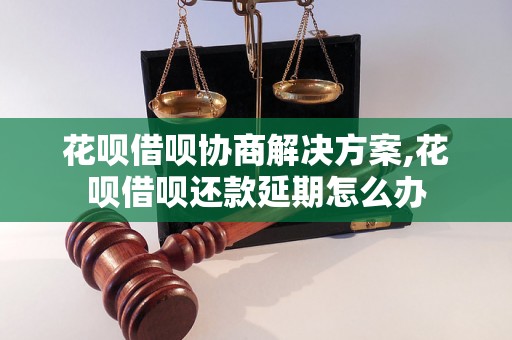 花呗借呗协商解决方案,花呗借呗还款延期怎么办