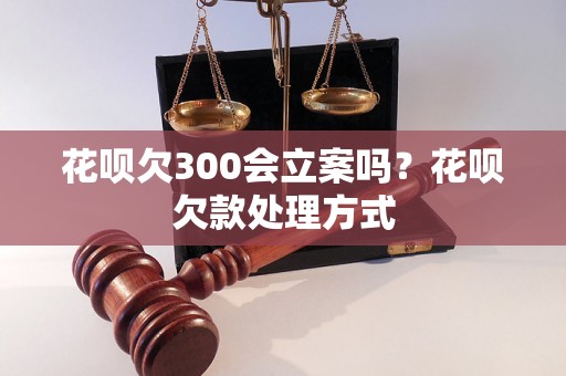 花呗欠300会立案吗？花呗欠款处理方式