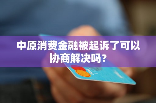 中原消费金融被起诉了可以协商解决吗？