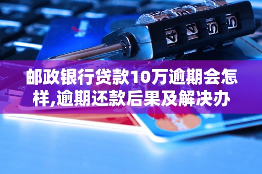 邮政银行贷款10万逾期会怎样,逾期还款后果及解决办法