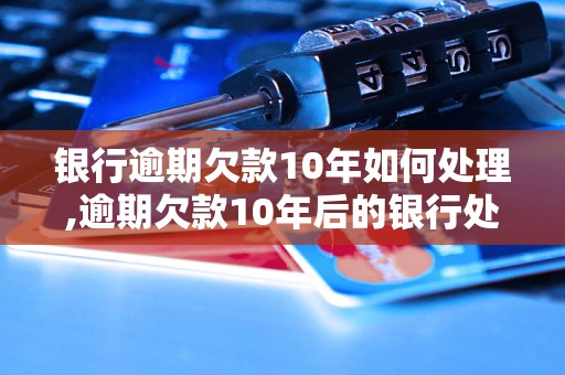 银行逾期欠款10年如何处理,逾期欠款10年后的银行处理方法