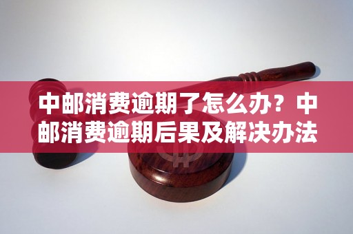 中邮消费逾期了怎么办？中邮消费逾期后果及解决办法