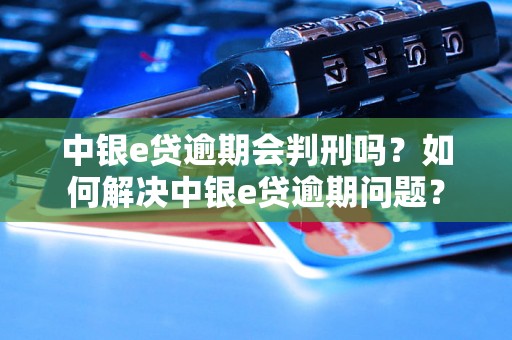 中银e贷逾期会判刑吗？如何解决中银e贷逾期问题？