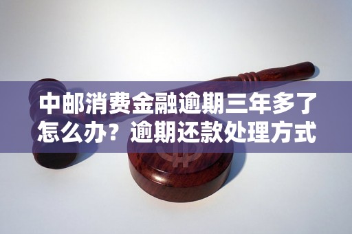 中邮消费金融逾期三年多了怎么办？逾期还款处理方式详解