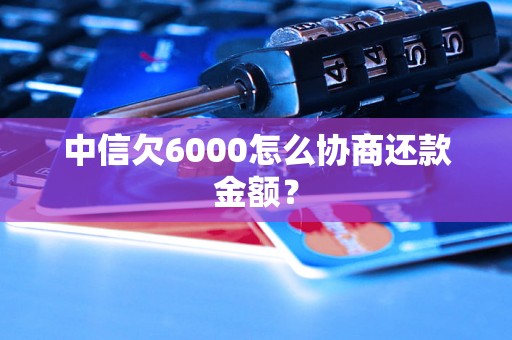 中信欠6000怎么协商还款金额？