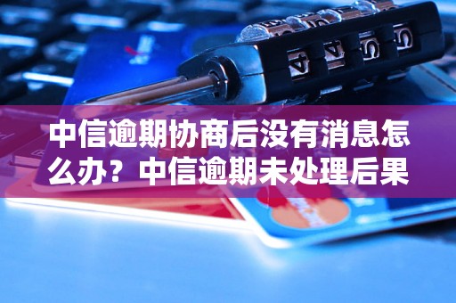 中信逾期协商后没有消息怎么办？中信逾期未处理后果及解决方法