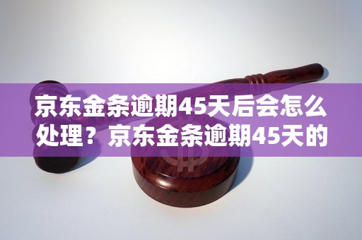 京东金条逾期45天后会怎么处理？京东金条逾期45天的后果有哪些？