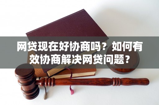 网贷现在好协商吗？如何有效协商解决网贷问题？