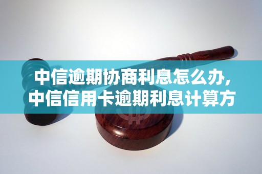 中信逾期协商利息怎么办,中信信用卡逾期利息计算方式