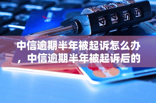 中信逾期半年被起诉怎么办,中信逾期半年被起诉后的解决方法 中信逾期半年被起诉怎么办,中信逾期半年被起诉后的解决方法