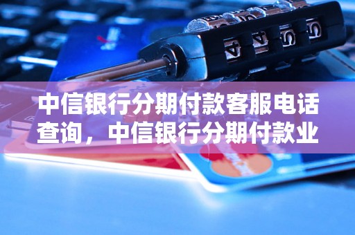 中信银行分期付款客服电话查询，中信银行分期付款业务办理指南