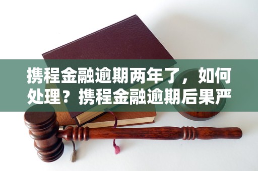 携程金融逾期两年了，如何处理？携程金融逾期后果严重吗？