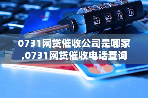 0731网贷催收公司是哪家,0731网贷催收电话查询