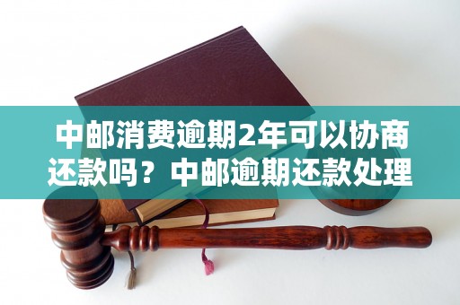 中邮消费逾期2年可以协商还款吗？中邮逾期还款处理办法