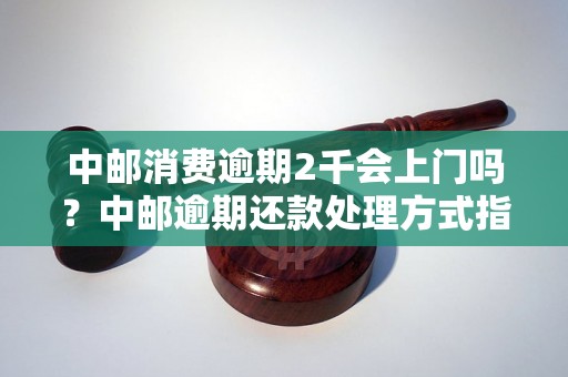 中邮消费逾期2千会上门吗？中邮逾期还款处理方式指南