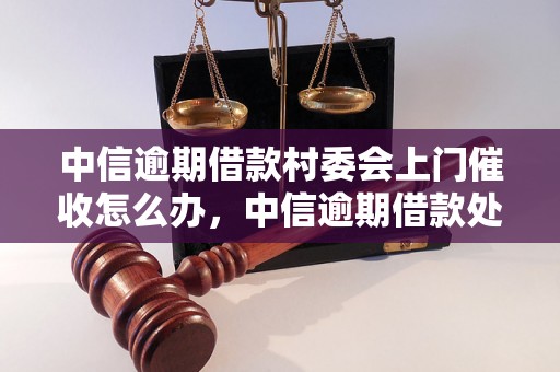 中信逾期借款村委会上门催收怎么办，中信逾期借款处理注意事项