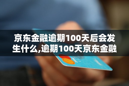 京东金融逾期100天后会发生什么,逾期100天京东金融后果及处理方式